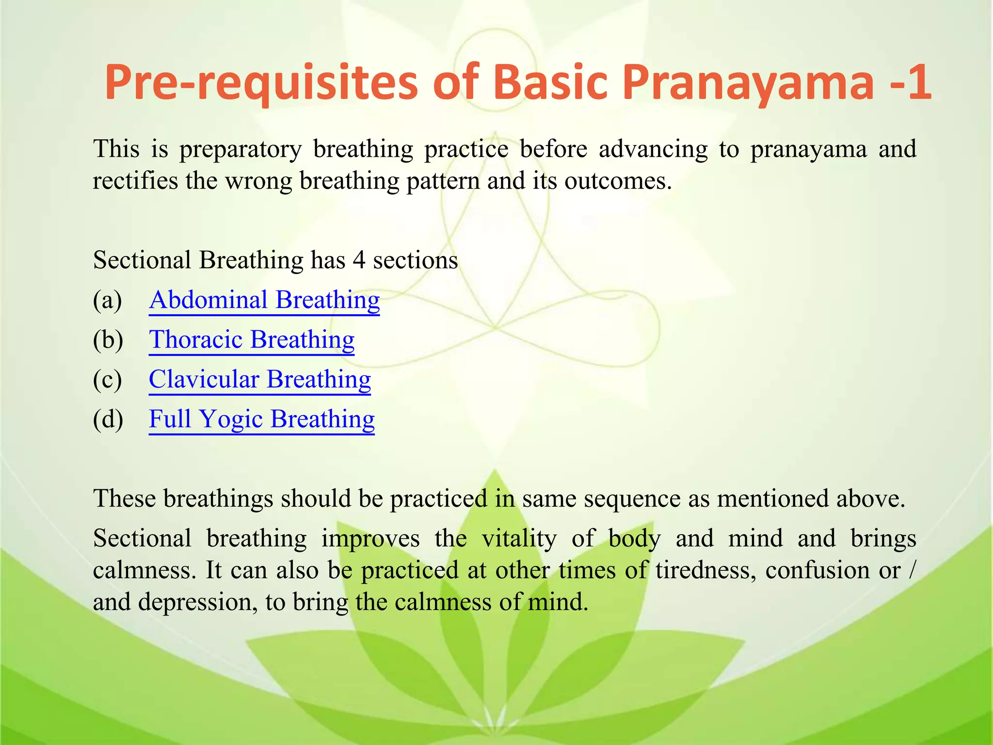 This is preparatory breathing practice before advancing to pranayama and
rectifies the wrong breathing pattern and its outcomes.
Sectional Breathing has 4 sections
(a) Abdominal Breathing
(b) Thoracic Breathing
(c) Clavicular Breathing
(d) Full Yogic Breathing
These breathings should be practiced in same sequence as mentioned above.
Sectional breathing improves the vitality of body and mind and brings
calmness. It can also be practiced at other times of tiredness, confusion or /
and depression, to bring the calmness of mind.
Pre-requisites of Basic Pranayama -1
 