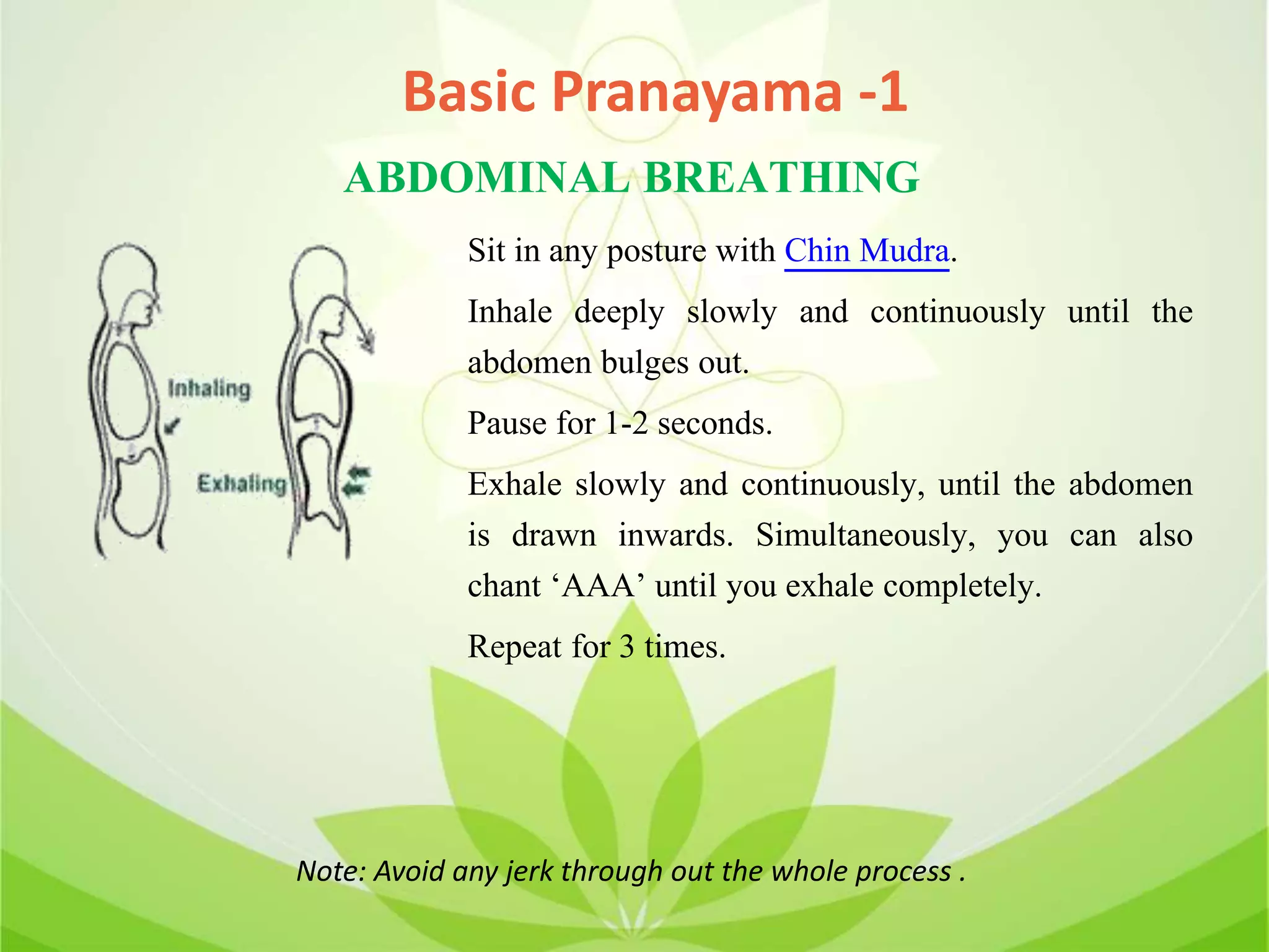 ABDOMINAL BREATHING
Sit in any posture with Chin Mudra.
Inhale deeply slowly and continuously until the
abdomen bulges out.
Pause for 1-2 seconds.
Exhale slowly and continuously, until the abdomen
is drawn inwards. Simultaneously, you can also
chant ‘AAA’ until you exhale completely.
Repeat for 3 times.
Note: Avoid any jerk through out the whole process .
Basic Pranayama -1
 