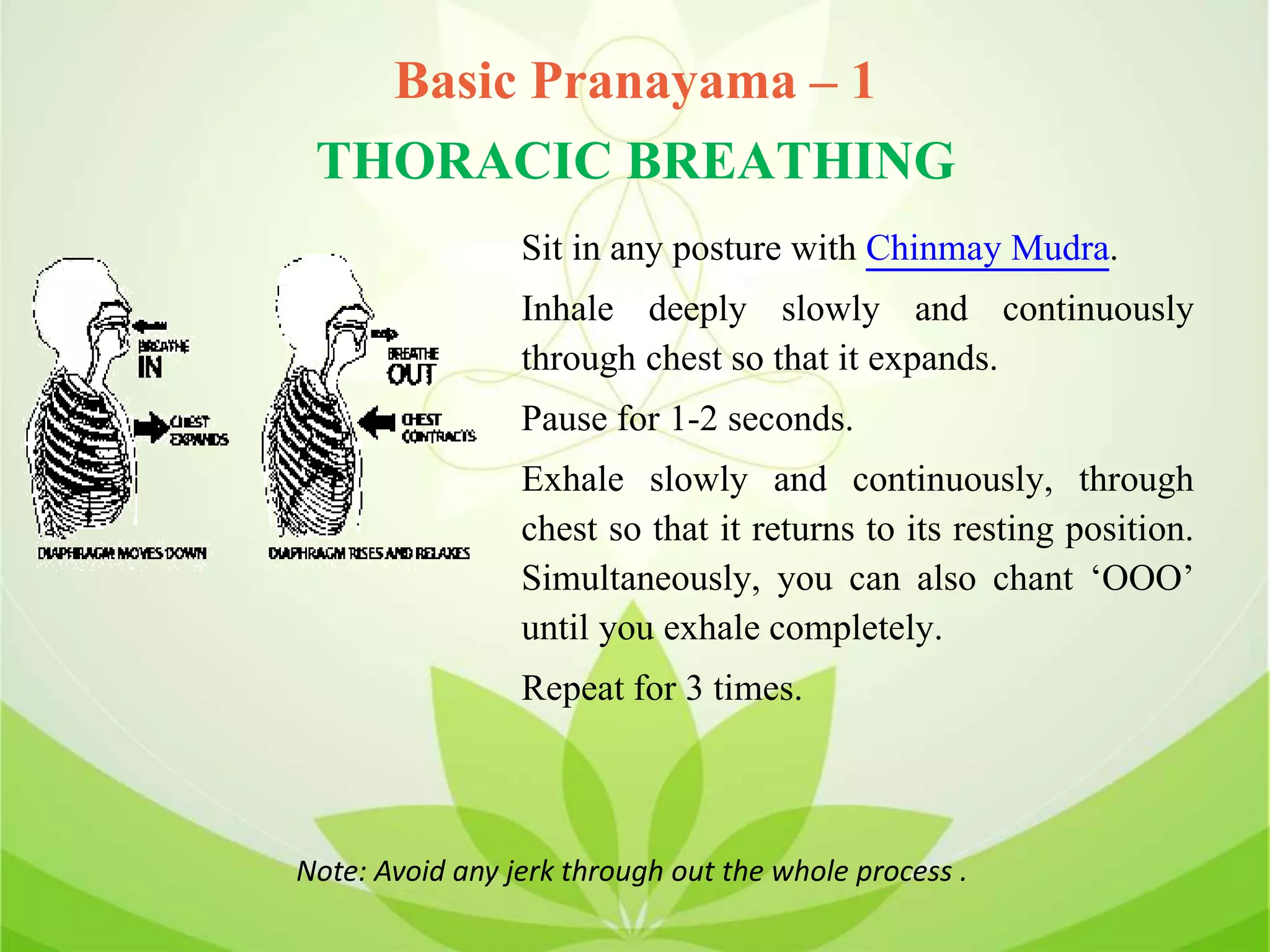 Basic Pranayama – 1
THORACIC BREATHING
Sit in any posture with Chinmay Mudra.
Inhale deeply slowly and continuously
through chest so that it expands.
Pause for 1-2 seconds.
Exhale slowly and continuously, through
chest so that it returns to its resting position.
Simultaneously, you can also chant ‘OOO’
until you exhale completely.
Repeat for 3 times.
Note: Avoid any jerk through out the whole process .
 