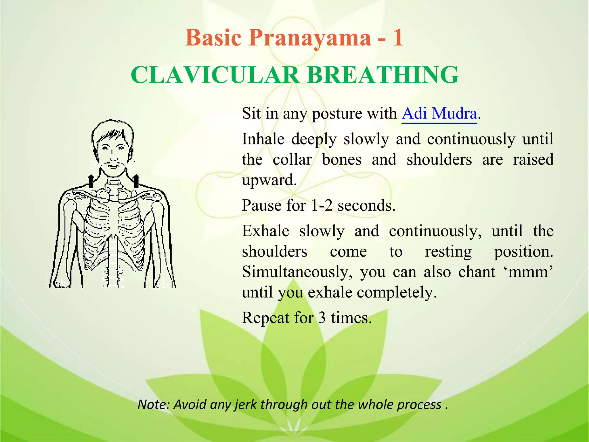 Basic Pranayama - 1
CLAVICULAR BREATHING
Sit in any posture with Adi Mudra.
Inhale deeply slowly and continuously until
the collar bones and shoulders are raised
upward.
Pause for 1-2 seconds.
Exhale slowly and continuously, until the
shoulders come to resting position.
Simultaneously, you can also chant ‘mmm’
until you exhale completely.
Repeat for 3 times.
Note: Avoid any jerk through out the whole process .
 