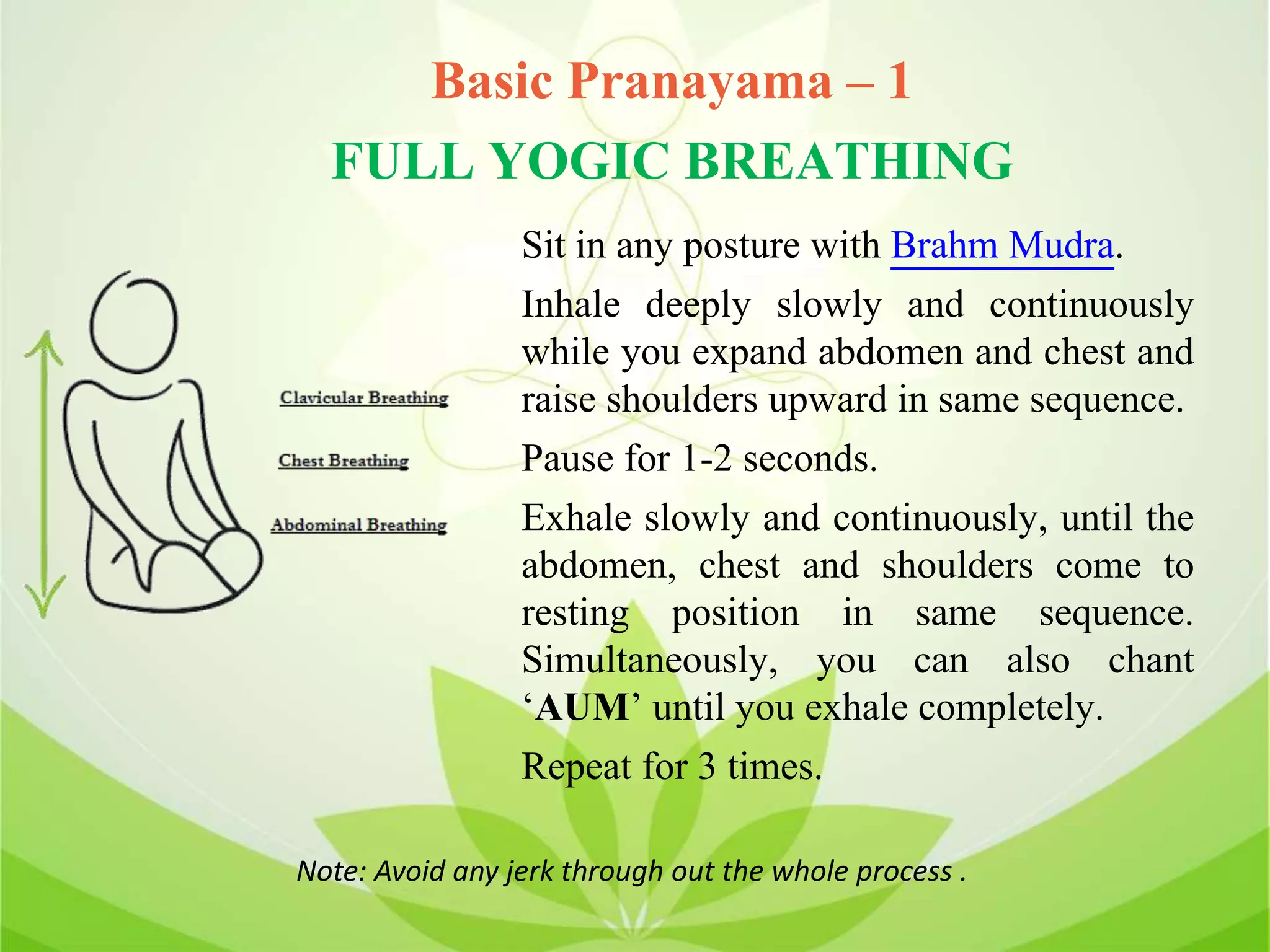 Basic Pranayama – 1
FULL YOGIC BREATHING
Sit in any posture with Brahm Mudra.
Inhale deeply slowly and continuously
while you expand abdomen and chest and
raise shoulders upward in same sequence.
Pause for 1-2 seconds.
Exhale slowly and continuously, until the
abdomen, chest and shoulders come to
resting position in same sequence.
Simultaneously, you can also chant
‘AUM’ until you exhale completely.
Repeat for 3 times.
Note: Avoid any jerk through out the whole process .
 