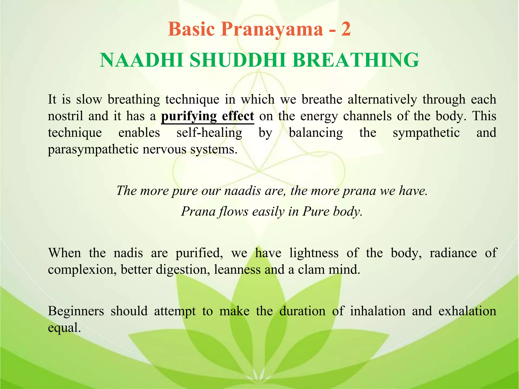 Basic Pranayama - 2
NAADHI SHUDDHI BREATHING
It is slow breathing technique in which we breathe alternatively through each
nostril and it has a purifying effect on the energy channels of the body. This
technique enables self-healing by balancing the sympathetic and
parasympathetic nervous systems.
The more pure our naadis are, the more prana we have.
Prana flows easily in Pure body.
When the nadis are purified, we have lightness of the body, radiance of
complexion, better digestion, leanness and a clam mind.
Beginners should attempt to make the duration of inhalation and exhalation
equal.
 