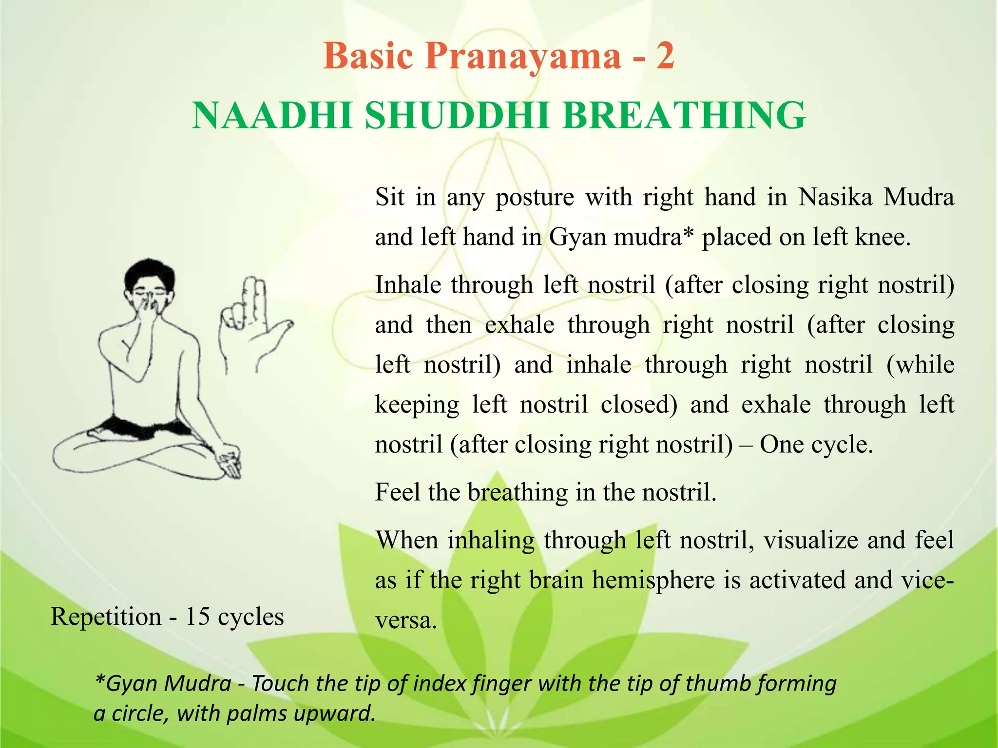 Basic Pranayama - 2
NAADHI SHUDDHI BREATHING
Sit in any posture with right hand in Nasika Mudra
and left hand in Gyan mudra* placed on left knee.
Inhale through left nostril (after closing right nostril)
and then exhale through right nostril (after closing
left nostril) and inhale through right nostril (while
keeping left nostril closed) and exhale through left
nostril (after closing right nostril) – One cycle.
Feel the breathing in the nostril.
When inhaling through left nostril, visualize and feel
as if the right brain hemisphere is activated and vice-
versa.Repetition - 15 cycles
*Gyan Mudra - Touch the tip of index finger with the tip of thumb forming
a circle, with palms upward.
 