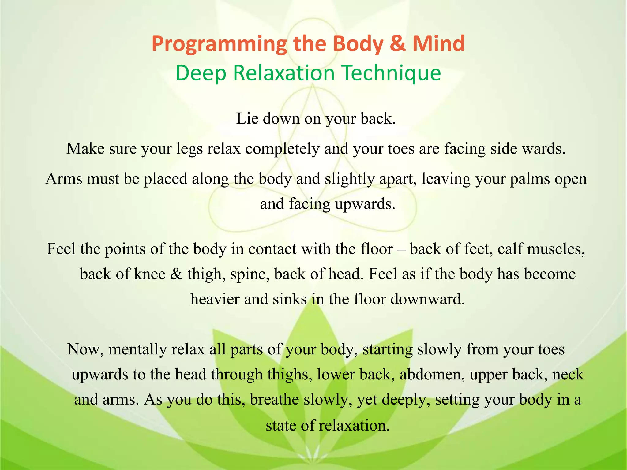 Programming the Body & Mind
Deep Relaxation Technique
Lie down on your back.
Make sure your legs relax completely and your toes are facing side wards.
Arms must be placed along the body and slightly apart, leaving your palms open
and facing upwards.
Feel the points of the body in contact with the floor – back of feet, calf muscles,
back of knee & thigh, spine, back of head. Feel as if the body has become
heavier and sinks in the floor downward.
Now, mentally relax all parts of your body, starting slowly from your toes
upwards to the head through thighs, lower back, abdomen, upper back, neck
and arms. As you do this, breathe slowly, yet deeply, setting your body in a
state of relaxation.
 