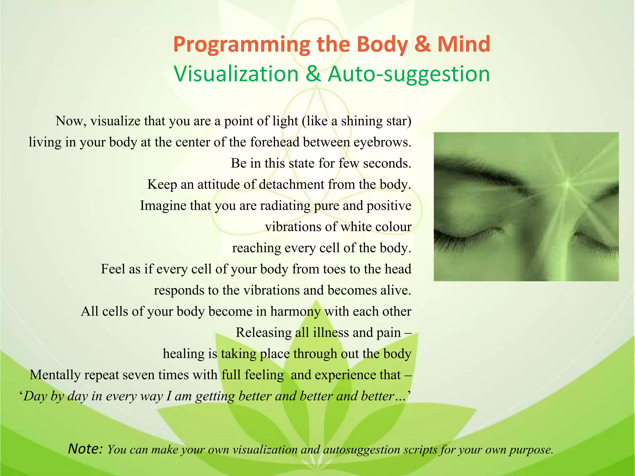 Programming the Body & Mind
Visualization & Auto-suggestion
Now, visualize that you are a point of light (like a shining star)
living in your body at the center of the forehead between eyebrows.
Be in this state for few seconds.
Keep an attitude of detachment from the body.
Imagine that you are radiating pure and positive
vibrations of white colour
reaching every cell of the body.
Feel as if every cell of your body from toes to the head
responds to the vibrations and becomes alive.
All cells of your body become in harmony with each other
Releasing all illness and pain –
healing is taking place through out the body
Mentally repeat seven times with full feeling and experience that –
‘Day by day in every way I am getting better and better and better…’
Note: You can make your own visualization and autosuggestion scripts for your own purpose.
 