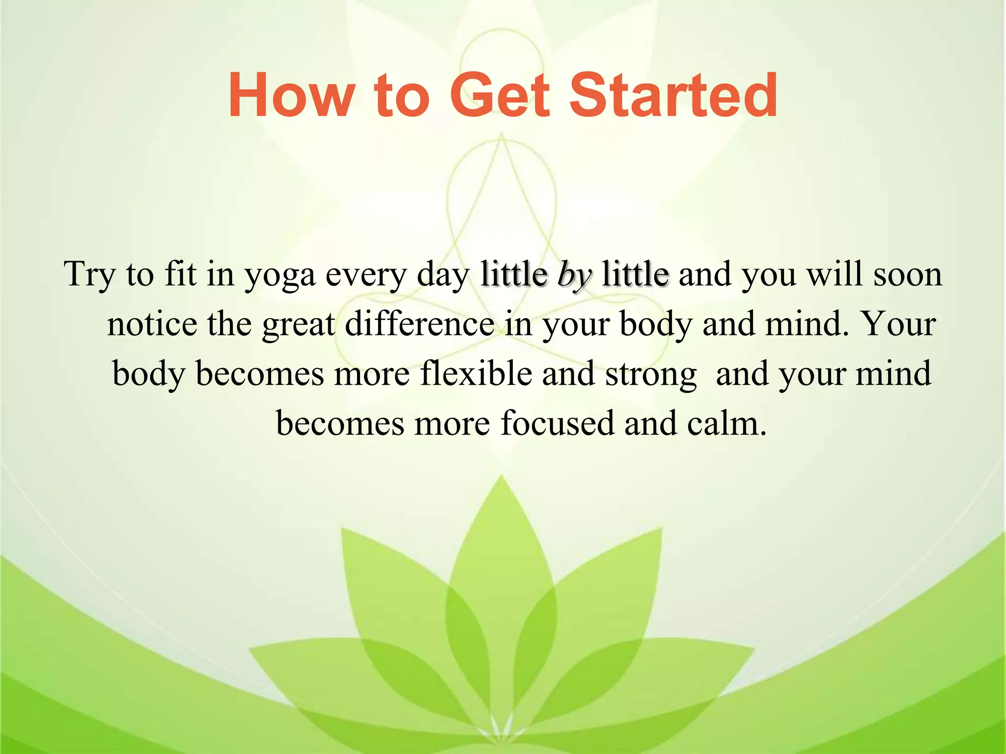 How to Get Started
Try to fit in yoga every day little by little and you will soon
notice the great difference in your body and mind. Your
body becomes more flexible and strong and your mind
becomes more focused and calm.
 
