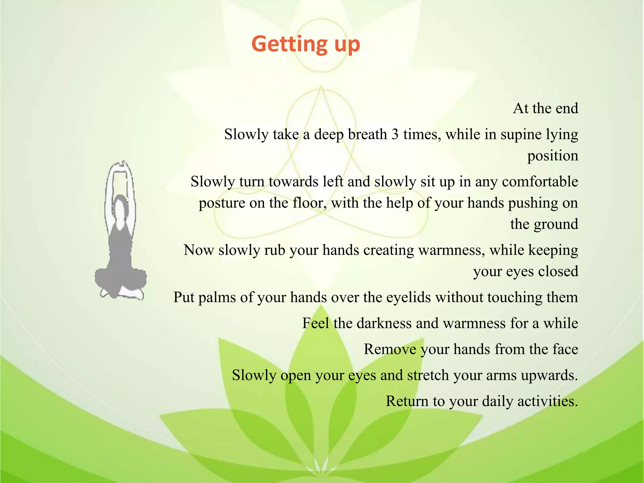 Getting up
At the end
Slowly take a deep breath 3 times, while in supine lying
position
Slowly turn towards left and slowly sit up in any comfortable
posture on the floor, with the help of your hands pushing on
the ground
Now slowly rub your hands creating warmness, while keeping
your eyes closed
Put palms of your hands over the eyelids without touching them
Feel the darkness and warmness for a while
Remove your hands from the face
Slowly open your eyes and stretch your arms upwards.
Return to your daily activities.
 
