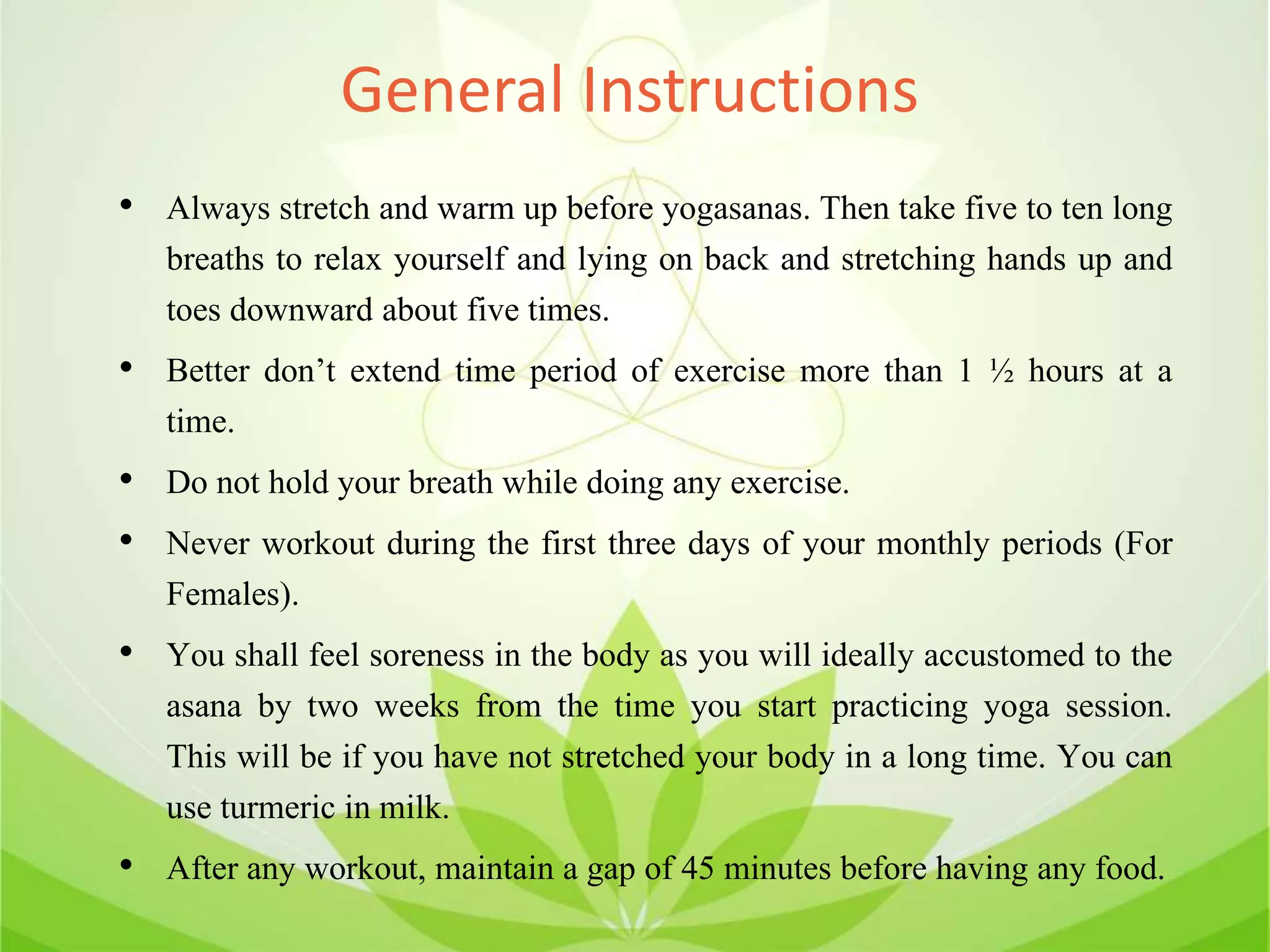 General Instructions
• Always stretch and warm up before yogasanas. Then take five to ten long
breaths to relax yourself and lying on back and stretching hands up and
toes downward about five times.
• Better don’t extend time period of exercise more than 1 ½ hours at a
time.
• Do not hold your breath while doing any exercise.
• Never workout during the first three days of your monthly periods (For
Females).
• You shall feel soreness in the body as you will ideally accustomed to the
asana by two weeks from the time you start practicing yoga session.
This will be if you have not stretched your body in a long time. You can
use turmeric in milk.
• After any workout, maintain a gap of 45 minutes before having any food.
 