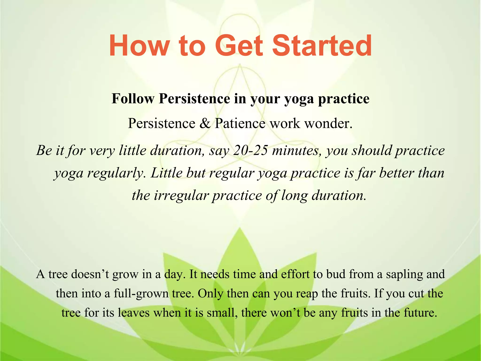 How to Get Started
Follow Persistence in your yoga practice
Persistence & Patience work wonder.
Be it for very little duration, say 20-25 minutes, you should practice
yoga regularly. Little but regular yoga practice is far better than
the irregular practice of long duration.
A tree doesn’t grow in a day. It needs time and effort to bud from a sapling and
then into a full-grown tree. Only then can you reap the fruits. If you cut the
tree for its leaves when it is small, there won’t be any fruits in the future.
 