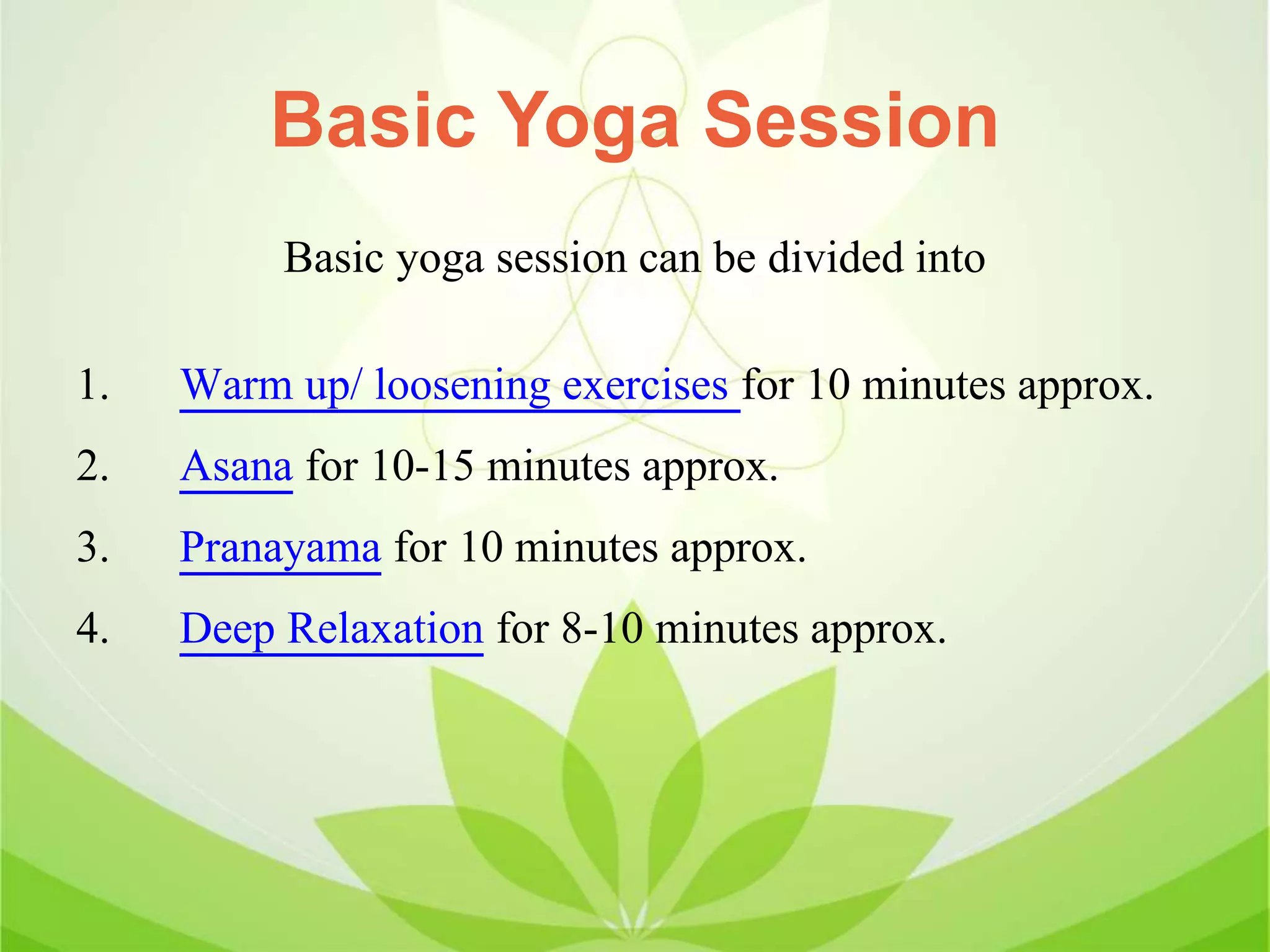 Basic Yoga Session
Basic yoga session can be divided into
1. Warm up/ loosening exercises for 10 minutes approx.
2. Asana for 10-15 minutes approx.
3. Pranayama for 10 minutes approx.
4. Deep Relaxation for 8-10 minutes approx.
 