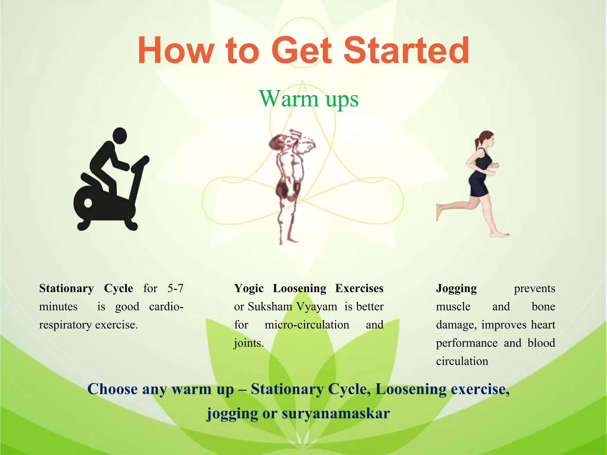 How to Get Started
Stationary Cycle for 5-7
minutes is good cardio-
respiratory exercise.
Warm ups
Yogic Loosening Exercises
or Suksham Vyayam is better
for micro-circulation and
joints.
Jogging prevents
muscle and bone
damage, improves heart
performance and blood
circulation
Choose any warm up – Stationary Cycle, Loosening exercise,
jogging or suryanamaskar
 