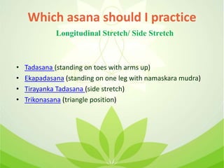 Which asana should I practice
• Tadasana (standing on toes with arms up)
• Ekapadasana (standing on one leg with namaskara mudra)
• Tirayanka Tadasana (side stretch)
• Trikonasana (triangle position)
Longitudinal Stretch/ Side Stretch
 