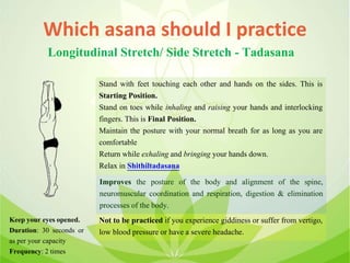 Which asana should I practice
Longitudinal Stretch/ Side Stretch - Tadasana
Stand with feet touching each other and hands on the sides. This is
Starting Position.
Stand on toes while inhaling and raising your hands and interlocking
fingers. This is Final Position.
Maintain the posture with your normal breath for as long as you are
comfortable
Return while exhaling and bringing your hands down.
Relax in Shithiltadasana
Improves the posture of the body and alignment of the spine,
neuromuscular coordination and respiration, digestion & elimination
processes of the body.
Not to be practiced if you experience giddiness or suffer from vertigo,
low blood pressure or have a severe headache.
Keep your eyes opened.
Duration: 30 seconds or
as per your capacity
Frequency: 2 times
 