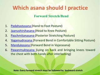 1. Padahastasana (Hand to Foot Posture)
2. Jaanushirshasana (Head to Knee Posture)
3. Paschmitanasana (Posterior Stretching Posture)
4. Yogamudrasana (Forward Bend in Comfortable Sitting Posture)
5. Mandukasana (Forward Bend in Vajarasana)
6. Pawanmuktasana (Lying on back and bringing knees toward
the chest with both hands after interlocking)
Which asana should I practice
Forward Stretch/Bend
Note: Every forward stretch must be followed by backward stretch
 