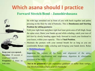 Which asana should I practice
Forward Stretch/Bend - Janushirshasana
Sit with legs stretched out in front of you with heels together and palms
pressing on the floor by side of buttocks. This is Dandasana and Starting
Position for sitting postures:
Fold your right knee and place right heel near groin area of left thigh. Keep
the spine erect. Raise your hands up and while exhaling, catch your toes of
left foot by slowly bending upper body forward to touch your forehead to
your knees, within your capacity. This is Final Position.
Maintain the posture with your normal breath for as long as you are
comfortable Return while exhaling and bringing your hands down. Relax
in Shithildandasana.
Improves the posture of the body and alignment of the spine,
neuromuscular coordination and respiration, digestion & elimination
processes of the body.
Not to be practiced if you experience giddiness or suffer from vertigo,
low blood pressure or have a severe headache.
Keep your eyes opened.
Duration: 10 seconds or
as per your capacity
Frequency: 2 times on
both sides.
 