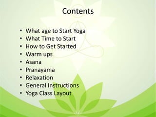 Contents
• What age to Start Yoga
• What Time to Start
• How to Get Started
• Warm ups
• Asana
• Pranayama
• Relaxation
• General Instructions
• Yoga Class Layout
 