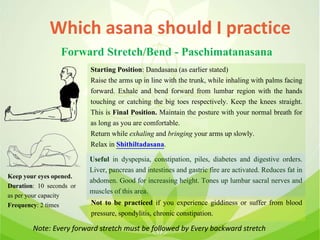Which asana should I practice
Forward Stretch/Bend - Paschimatanasana
Starting Position: Dandasana (as earlier stated)
Raise the arms up in line with the trunk, while inhaling with palms facing
forward. Exhale and bend forward from lumbar region with the hands
touching or catching the big toes respectively. Keep the knees straight.
This is Final Position. Maintain the posture with your normal breath for
as long as you are comfortable.
Return while exhaling and bringing your arms up slowly.
Relax in Shithiltadasana.
Useful in dyspepsia, constipation, piles, diabetes and digestive orders.
Liver, pancreas and intestines and gastric fire are activated. Reduces fat in
abdomen. Good for increasing height. Tones up lumbar sacral nerves and
muscles of this area.
Not to be practiced if you experience giddiness or suffer from blood
pressure, spondylitis, chronic constipation.
Keep your eyes opened.
Duration: 10 seconds or
as per your capacity
Frequency: 2 times
Note: Every forward stretch must be followed by Every backward stretch
 