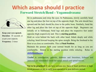 Which asana should I practice
Forward Stretch/Bend - Yogamudrasana
Sit in padmasana and close the eyes. In Padmasana, slowly carefully bend
one leg and place the foot on top of the opposite thigh. The sole should face
upward and the heel should be close to the pubic bone. Similarly, bend the
other leg and place the foot on top of the opposite thigh. Beginners can
initially sit in Sukhasana, bend legs and place the respective feet under
opposite thigh respectively and This is starting position.
Hold on wrist behind the back with other hand. Inhale deeply and while
exhaling, bend forward keeping the spine straight. Bring the forehead to the
floor or as close as comfortable. This is Final Position.
Maintain the posture with your normal breath for as long as you are
comfortable. Return to the starting position while inhaling. Relax in
shithildandasana.
Useful in constipation, gastritis, diabetes and Intestines, kidneys and
pancreas are stimulated. Good for spinal stretch and spinal nerves.
Not to be practiced if you have serious eye, back or heart problem or high
blood pressure or are in early post-operative or post delivery period.
Keep your eyes opened.
Duration: 10 seconds or
as per your capacity
Frequency: 2 times
 
