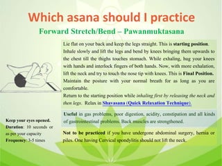 Which asana should I practice
Forward Stretch/Bend – Pawanmuktasana
Lie flat on your back and keep the legs straight. This is starting position.
Inhale slowly and lift the legs and bend by knees bringing them upwards to
the chest till the thighs touches stomach. While exhaling, hug your knees
with hands and interlock fingers of both hands. Now, with more exhalation,
lift the neck and try to touch the nose tip with knees. This is Final Position.
Maintain the posture with your normal breath for as long as you are
comfortable.
Return to the starting position while inhaling first by releasing the neck and
then legs. Relax in Shavasana (Quick Relaxation Technique).
Useful in gas problems, poor digestion, acidity, constipation and all kinds
of gastrointestinal problems. Back muscles are strengthened.
Not to be practiced if you have undergone abdominal surgery, hernia or
piles. One having Cervical spondylitis should not lift the neck.
Keep your eyes opened.
Duration: 10 seconds or
as per your capacity
Frequency: 3-5 times
 