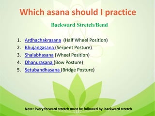 1. Ardhachakrasana (Half Wheel Position)
2. Bhujangasana (Serpent Posture)
3. Shalabhasana (Wheel Position)
4. Dhanurasana (Bow Posture)
5. Setubandhasana (Bridge Posture)
Note: Every forward stretch must be followed by backward stretch
Which asana should I practice
Backward Stretch/Bend
 