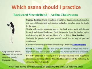 Which asana should I practice
Backward Stretch/Bend – Ardha Chakrasana
Starting Position: Stand straight in straight line keeping the heels together
and toes a little apart and neck straight and palms stretched along the thighs
by the sides.
Slowly slide up the palms and support the back at the waist with fingers
forward and thumbs backward. Bend backwards from the lumbar region
while inhaling with the backward bend of neck. This is Final Position.
Maintain the posture with your normal breath for as long as you are
comfortable.
Return to the starting position while exhaling. Relax in Shithiltadasana.
Useful in Asthma and low back pain and cramps in thighs and calves.
Improves blood flow to chest & neck regions. Spine flexibility is increased.
Not to be practiced if you experience giddiness or suffer from High blood
pressure and cardiac problems (they should do very slowly by stabilizing by
spreading their feet spread).
Keep your eyes opened.
Duration: 10 seconds or
as per your capacity
Frequency: 2 times
Note: Keep elbows point backwards for expanding the chest. Do not bend knees.
 