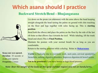 Which asana should I practice
Backward Stretch/Bend - Bhujangasana
Lie down on the prone (on abdomen) with the arms above the head keeping
straight alongside the head resting the palms on ground with chin touching
on the floor and legs together with soles facing up. This is starting
position.
Bend both the elbows and place the palms on the floor by the side of the last
rib bone so that elbows face towards the roof. While inhaling, lift the trunk
(head and chest).This is Final Position.
Maintain the posture with your normal breath for as long as you are
comfortable.
Return to the starting position while exhaling. Relax in Makarasana.
Useful in backache due to overstrain work, neck pain, cervical spondylitis,
bronchitis, asthma, digestive disorders. Improves digestion & bowel action.
Not to be practiced if you have hernia or high blood pressure.
Keep your eyes opened.
Duration: 10 seconds or
as per your capacity
Frequency: 2 times
Note: Bear the weight of the body on the spine (lumbar region) and not on hands/arms.
 