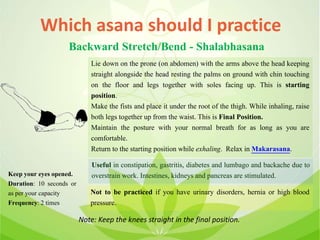 Which asana should I practice
Backward Stretch/Bend - Shalabhasana
Lie down on the prone (on abdomen) with the arms above the head keeping
straight alongside the head resting the palms on ground with chin touching
on the floor and legs together with soles facing up. This is starting
position.
Make the fists and place it under the root of the thigh. While inhaling, raise
both legs together up from the waist. This is Final Position.
Maintain the posture with your normal breath for as long as you are
comfortable.
Return to the starting position while exhaling. Relax in Makarasana.
Useful in constipation, gastritis, diabetes and lumbago and backache due to
overstrain work. Intestines, kidneys and pancreas are stimulated.
Not to be practiced if you have urinary disorders, hernia or high blood
pressure.
Keep your eyes opened.
Duration: 10 seconds or
as per your capacity
Frequency: 2 times
Note: Keep the knees straight in the final position.
 