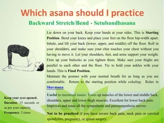 Which asana should I practice
Backward Stretch/Bend - Setubandhasana
Lie down on your back. Keep your hands at your sides. This is Starting
Position. Bend your knees and place your feet on the floor hip-width apart.
Inhale, and lift your back (lower, upper, and middle) off the floor. Roll in
your shoulders, and make sure your chin touches your chest without you
having to move it. Let your shoulders, feet, and arms support your weight.
Firm up your buttocks as you tighten them. Make sure your thighs are
parallel to each other and the floor. Try to hold your ankles with your
hands. This is Final Position.
Maintain the posture with your normal breath for as long as you are
comfortable. Return to the starting position while exhaling. Relax in
Shavasana.
Useful in menstrual issues. Tones up muscles of the lower and middle back,
shoulders, upper and lower thigh muscles. Excellent for lower back pain.
Improves and tones all the sympathetic and parasympathetic nerves.
Not to be practiced if you have severe back pain, neck pain or cervical
spondylitis, pregnancy, or spinal surgery.
Keep your eyes opened.
Duration: 15 seconds or
as per your capacity
Frequency: 2 times
 