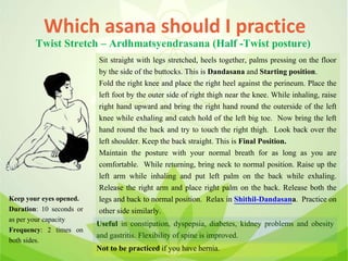 Which asana should I practice
Twist Stretch – Ardhmatsyendrasana (Half -Twist posture)
Sit straight with legs stretched, heels together, palms pressing on the floor
by the side of the buttocks. This is Dandasana and Starting position.
Fold the right knee and place the right heel against the perineum. Place the
left foot by the outer side of right thigh near the knee. While inhaling, raise
right hand upward and bring the right hand round the outerside of the left
knee while exhaling and catch hold of the left big toe. Now bring the left
hand round the back and try to touch the right thigh. Look back over the
left shoulder. Keep the back straight. This is Final Position.
Maintain the posture with your normal breath for as long as you are
comfortable. While returning, bring neck to normal position. Raise up the
left arm while inhaling and put left palm on the back while exhaling.
Release the right arm and place right palm on the back. Release both the
legs and back to normal position. Relax in Shithil-Dandasana. Practice on
other side similarly.
Useful in constipation, dyspepsia, diabetes, kidney problems and obesity
and gastritis. Flexibility of spine is improved.
Not to be practiced if you have hernia.
Keep your eyes opened.
Duration: 10 seconds or
as per your capacity
Frequency: 2 times on
both sides.
 