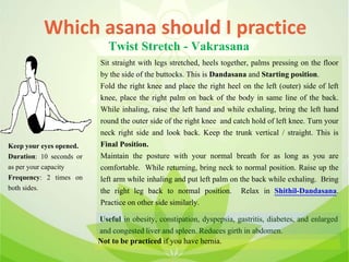 Which asana should I practice
Twist Stretch - Vakrasana
Sit straight with legs stretched, heels together, palms pressing on the floor
by the side of the buttocks. This is Dandasana and Starting position.
Fold the right knee and place the right heel on the left (outer) side of left
knee, place the right palm on back of the body in same line of the back.
While inhaling, raise the left hand and while exhaling, bring the left hand
round the outer side of the right knee and catch hold of left knee. Turn your
neck right side and look back. Keep the trunk vertical / straight. This is
Final Position.
Maintain the posture with your normal breath for as long as you are
comfortable. While returning, bring neck to normal position. Raise up the
left arm while inhaling and put left palm on the back while exhaling. Bring
the right leg back to normal position. Relax in Shithil-Dandasana.
Practice on other side similarly.
Useful in obesity, constipation, dyspepsia, gastritis, diabetes, and enlarged
and congested liver and spleen. Reduces girth in abdomen.
Not to be practiced if you have hernia.
Keep your eyes opened.
Duration: 10 seconds or
as per your capacity
Frequency: 2 times on
both sides.
 