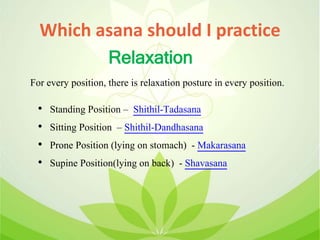 Which asana should I practice
• Standing Position – Shithil-Tadasana
• Sitting Position – Shithil-Dandhasana
• Prone Position (lying on stomach) - Makarasana
• Supine Position(lying on back) - Shavasana
Relaxation
For every position, there is relaxation posture in every position.
 