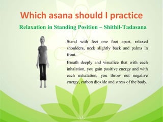 Which asana should I practice
Stand with feet one foot apart, relaxed
shoulders, neck slightly back and palms in
front.
Breath deeply and visualize that with each
inhalation, you gain positive energy and with
each exhalation, you throw out negative
energy, carbon dioxide and stress of the body.
Relaxation in Standing Position – Shithil-Tadasana
 