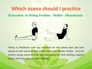 Which asana should I practice
Sitting in Dandasana with legs stretched out and spread apart and arms
spread on back and neck bent slightly backward. Breathe Deeply. Feel that
positive energy enters the body and mind alongwith while inhaling, negative
energy and stress gets out while exhaling
Relaxation in Sitting Position - Shithil - Dhandasana
 