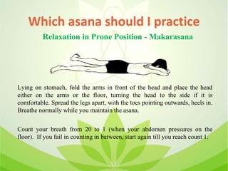 Which asana should I practice
Lying on stomach, fold the arms in front of the head and place the head
either on the arms or the floor, turning the head to the side if it is
comfortable. Spread the legs apart, with the toes pointing outwards, heels in.
Breathe normally while you maintain the asana.
Count your breath from 20 to 1 (when your abdomen pressures on the
floor). If you fail in counting in between, start again till you reach count 1.
Relaxation in Prone Position - Makarasana
 