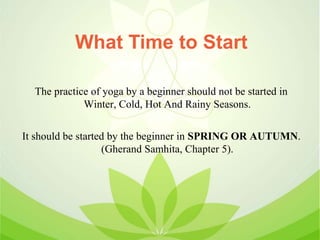 What Time to Start
The practice of yoga by a beginner should not be started in
Winter, Cold, Hot And Rainy Seasons.
It should be started by the beginner in SPRING OR AUTUMN.
(Gherand Samhita, Chapter 5).
 