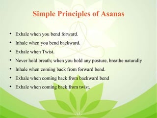 Simple Principles of Asanas
• Exhale when you bend forward.
• Inhale when you bend backward.
• Exhale when Twist.
• Never hold breath; when you hold any posture, breathe naturally
• Inhale when coming back from forward bend.
• Exhale when coming back from backward bend
• Exhale when coming back from twist.
 