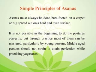 Simple Principles of Asanas
Asanas must always be done bare-footed on a carpet
or rug spread out on a hard and even surface.
It is not possible in the beginning to do the postures
correctly, but through practice most of them can be
mastered, particularly by young persons. Middle aged
persons should not strain to attain perfection while
practising yogasanas.
 