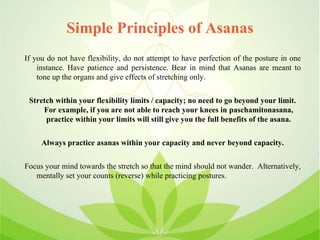 Simple Principles of Asanas
If you do not have flexibility, do not attempt to have perfection of the posture in one
instance. Have patience and persistence. Bear in mind that Asanas are meant to
tone up the organs and give effects of stretching only.
Stretch within your flexibility limits / capacity; no need to go beyond your limit.
For example, if you are not able to reach your knees in paschamitonasana,
practice within your limits will still give you the full benefits of the asana.
Always practice asanas within your capacity and never beyond capacity.
Focus your mind towards the stretch so that the mind should not wander. Alternatively,
mentally set your counts (reverse) while practicing postures.
 