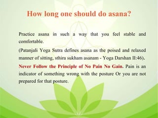 How long one should do asana?
Practice asana in such a way that you feel stable and
comfortable.
(Patanjali Yoga Sutra defines asana as the poised and relaxed
manner of sitting, sthira sukham asanam - Yoga Darshan II:46).
Never Follow the Principle of No Pain No Gain. Pain is an
indicator of something wrong with the posture Or you are not
prepared for that posture.
 