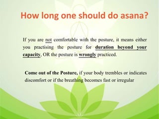 How long one should do asana?
Come out of the Posture, if your body trembles or indicates
discomfort or if the breathing becomes fast or irregular
If you are not comfortable with the posture, it means either
you practising the posture for duration beyond your
capacity, OR the posture is wrongly practiced.
 