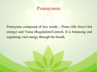 Pranayama
Pranayama composed of two words – Prana (life force/vital
energy) and Yama (Regulation/Control). It is balancing and
regulating vital energy through the breath.
 