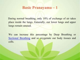 Basic Pranayama – 1
During normal breathing, only 10% of exchange of air takes
place inside the lungs. Generally, our lower lungs and upper
lungs remain unused.
We can increase this percentage by Deep Breathing or
Sectional Breathing and so oxygenate our body tissues and
cells.
 