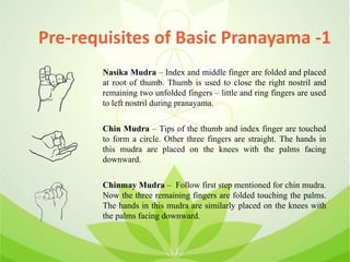 Pre-requisites of Basic Pranayama -1
Nasika Mudra – Index and middle finger are folded and placed
at root of thumb. Thumb is used to close the right nostril and
remaining two unfolded fingers – little and ring fingers are used
to left nostril during pranayama.
Chin Mudra – Tips of the thumb and index finger are touched
to form a circle. Other three fingers are straight. The hands in
this mudra are placed on the knees with the palms facing
downward.
Chinmay Mudra – Follow first step mentioned for chin mudra.
Now the three remaining fingers are folded touching the palms.
The hands in this mudra are similarly placed on the knees with
the palms facing downward.
 