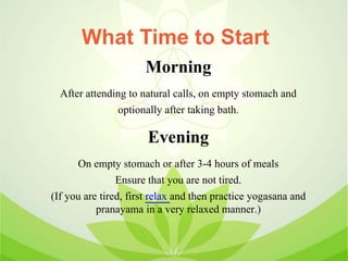 Morning
After attending to natural calls, on empty stomach and
optionally after taking bath.
Evening
On empty stomach or after 3-4 hours of meals
Ensure that you are not tired.
(If you are tired, first relax and then practice yogasana and
pranayama in a very relaxed manner.)
What Time to Start
 