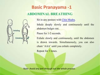 ABDOMINAL BREATHING
Sit in any posture with Chin Mudra.
Inhale deeply slowly and continuously until the
abdomen bulges out.
Pause for 1-2 seconds.
Exhale slowly and continuously, until the abdomen
is drawn inwards. Simultaneously, you can also
chant ‘AAA’ until you exhale completely.
Repeat for 3 times.
Note: Avoid any jerk through out the whole process .
Basic Pranayama -1
 