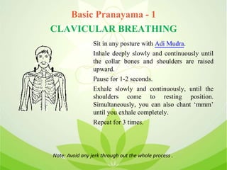 Basic Pranayama - 1
CLAVICULAR BREATHING
Sit in any posture with Adi Mudra.
Inhale deeply slowly and continuously until
the collar bones and shoulders are raised
upward.
Pause for 1-2 seconds.
Exhale slowly and continuously, until the
shoulders come to resting position.
Simultaneously, you can also chant ‘mmm’
until you exhale completely.
Repeat for 3 times.
Note: Avoid any jerk through out the whole process .
 
