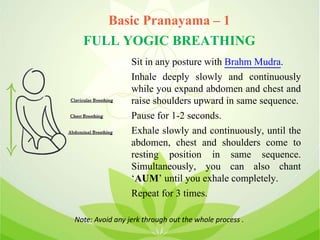 Basic Pranayama – 1
FULL YOGIC BREATHING
Sit in any posture with Brahm Mudra.
Inhale deeply slowly and continuously
while you expand abdomen and chest and
raise shoulders upward in same sequence.
Pause for 1-2 seconds.
Exhale slowly and continuously, until the
abdomen, chest and shoulders come to
resting position in same sequence.
Simultaneously, you can also chant
‘AUM’ until you exhale completely.
Repeat for 3 times.
Note: Avoid any jerk through out the whole process .
 