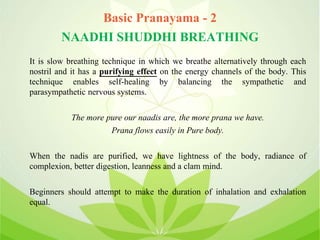 Basic Pranayama - 2
NAADHI SHUDDHI BREATHING
It is slow breathing technique in which we breathe alternatively through each
nostril and it has a purifying effect on the energy channels of the body. This
technique enables self-healing by balancing the sympathetic and
parasympathetic nervous systems.
The more pure our naadis are, the more prana we have.
Prana flows easily in Pure body.
When the nadis are purified, we have lightness of the body, radiance of
complexion, better digestion, leanness and a clam mind.
Beginners should attempt to make the duration of inhalation and exhalation
equal.
 
