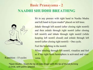 Basic Pranayama - 2
NAADHI SHUDDHI BREATHING
Sit in any posture with right hand in Nasika Mudra
and left hand in Gyan mudra* placed on left knee.
Inhale through left nostril (after closing right nostril)
and then exhale through right nostril (after closing
left nostril) and inhale through right nostril (while
keeping left nostril closed) and exhale through left
nostril (after closing right nostril) – One cycle.
Feel the breathing in the nostril.
When inhaling through left nostril, visualize and feel
as if the right brain hemisphere is activated and vice-
versa.Repetition - 15 cycles
*Gyan Mudra - Touch the tip of index finger with the tip of thumb forming
a circle, with palms upward.
 