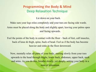 Programming the Body & Mind
Deep Relaxation Technique
Lie down on your back.
Make sure your legs relax completely and your toes are facing side wards.
Arms must be placed along the body and slightly apart, leaving your palms open
and facing upwards.
Feel the points of the body in contact with the floor – back of feet, calf muscles,
back of knee & thigh, spine, back of head. Feel as if the body has become
heavier and sinks in the floor downward.
Now, mentally relax all parts of your body, starting slowly from your toes
upwards to the head through thighs, lower back, abdomen, upper back, neck
and arms. As you do this, breathe slowly, yet deeply, setting your body in a
state of relaxation.
 